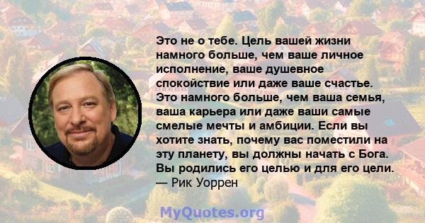 Это не о тебе. Цель вашей жизни намного больше, чем ваше личное исполнение, ваше душевное спокойствие или даже ваше счастье. Это намного больше, чем ваша семья, ваша карьера или даже ваши самые смелые мечты и амбиции.