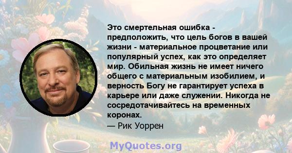 Это смертельная ошибка - предположить, что цель богов в вашей жизни - материальное процветание или популярный успех, как это определяет мир. Обильная жизнь не имеет ничего общего с материальным изобилием, и верность