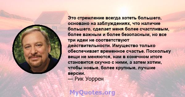 Это стремление всегда хотеть большего, основано на заблуждениях, что наличие большего, сделает меня более счастливым, более важным и более безопасным, но все три идеи не соответствуют действительности. Имущество только