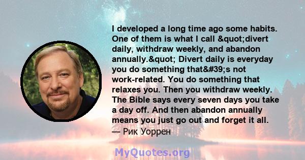 I developed a long time ago some habits. One of them is what I call "divert daily, withdraw weekly, and abandon annually." Divert daily is everyday you do something that's not work-related. You do