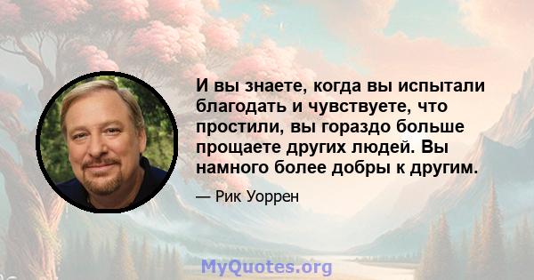 И вы знаете, когда вы испытали благодать и чувствуете, что простили, вы гораздо больше прощаете других людей. Вы намного более добры к другим.