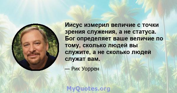 Иисус измерил величие с точки зрения служения, а не статуса. Бог определяет ваше величие по тому, сколько людей вы служите, а не сколько людей служат вам.