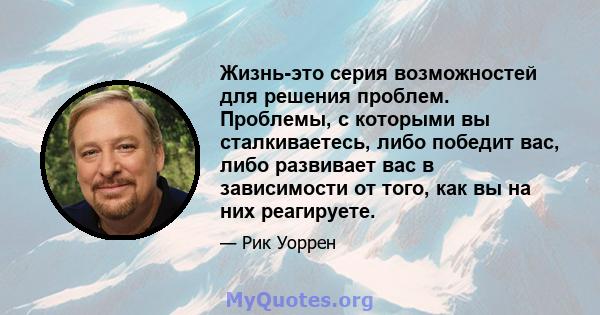 Жизнь-это серия возможностей для решения проблем. Проблемы, с которыми вы сталкиваетесь, либо победит вас, либо развивает вас в зависимости от того, как вы на них реагируете.