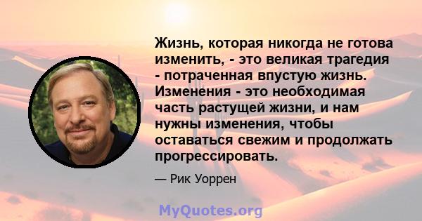 Жизнь, которая никогда не готова изменить, - это великая трагедия - потраченная впустую жизнь. Изменения - это необходимая часть растущей жизни, и нам нужны изменения, чтобы оставаться свежим и продолжать