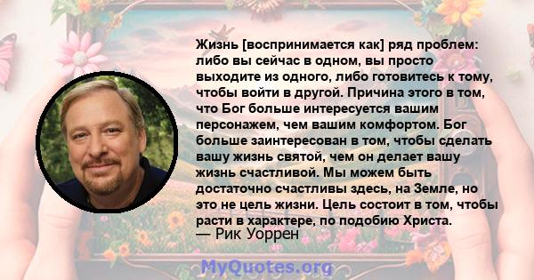 Жизнь [воспринимается как] ряд проблем: либо вы сейчас в одном, вы просто выходите из одного, либо готовитесь к тому, чтобы войти в другой. Причина этого в том, что Бог больше интересуется вашим персонажем, чем вашим