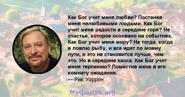 Как Бог учит меня любви? Постаняя меня нелюбивыми людьми. Как Бог учит меня радости в середине горя? Не счастье, которое основано на событиях. Как Бог учит меня миру? Не тогда, когда я ловлю рыбу, и все идет по моему