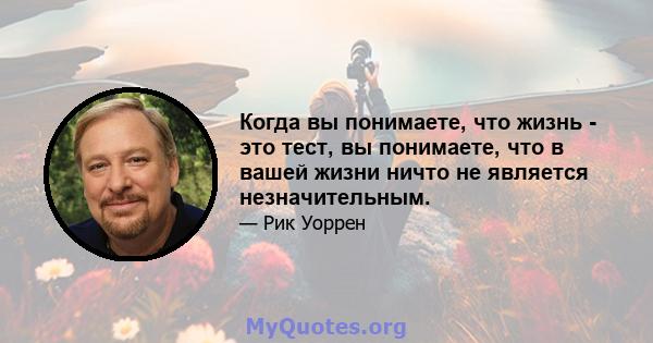 Когда вы понимаете, что жизнь - это тест, вы понимаете, что в вашей жизни ничто не является незначительным.