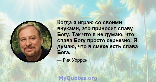 Когда я играю со своими внуками, это приносит славу Богу. Так что я не думаю, что слава Богу просто серьезно. Я думаю, что в смехе есть слава Бога.