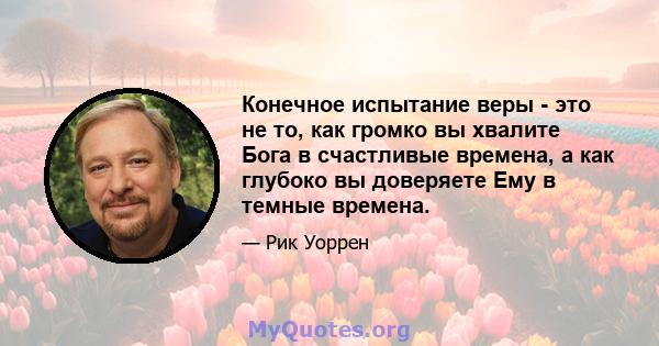 Конечное испытание веры - это не то, как громко вы хвалите Бога в счастливые времена, а как глубоко вы доверяете Ему в темные времена.