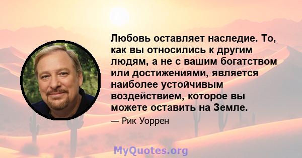 Любовь оставляет наследие. То, как вы относились к другим людям, а не с вашим богатством или достижениями, является наиболее устойчивым воздействием, которое вы можете оставить на Земле.