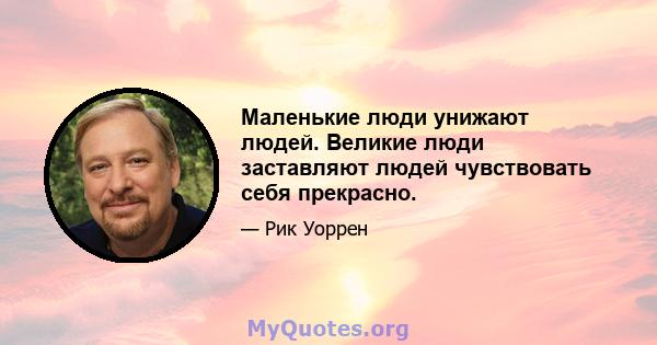 Маленькие люди унижают людей. Великие люди заставляют людей чувствовать себя прекрасно.