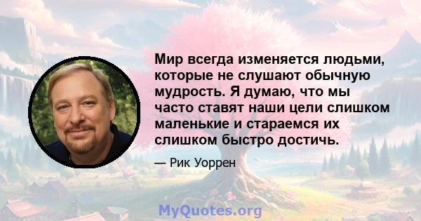 Мир всегда изменяется людьми, которые не слушают обычную мудрость. Я думаю, что мы часто ставят наши цели слишком маленькие и стараемся их слишком быстро достичь.