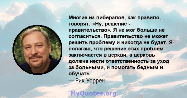 Многие из либералов, как правило, говорят: «Ну, решение - правительство». Я не мог больше не согласиться. Правительство не может решить проблему и никогда не будет. Я полагаю, что решение этих проблем заключается в