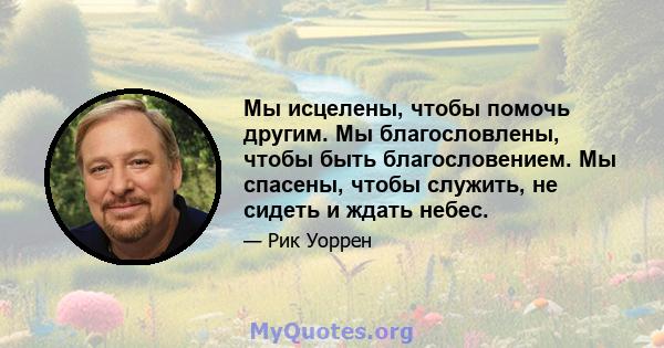 Мы исцелены, чтобы помочь другим. Мы благословлены, чтобы быть благословением. Мы спасены, чтобы служить, не сидеть и ждать небес.