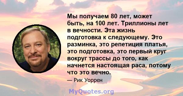 Мы получаем 80 лет, может быть, на 100 лет. Триллионы лет в вечности. Эта жизнь подготовка к следующему. Это разминка, это репетиция платья, это подготовка, это первый круг вокруг трассы до того, как начнется настоящая