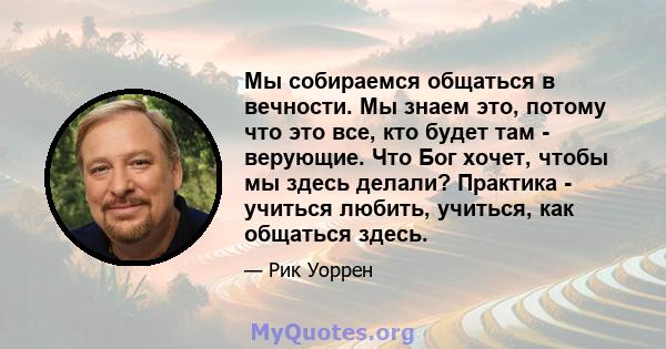 Мы собираемся общаться в вечности. Мы знаем это, потому что это все, кто будет там - верующие. Что Бог хочет, чтобы мы здесь делали? Практика - учиться любить, учиться, как общаться здесь.