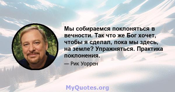 Мы собираемся поклоняться в вечности. Так что же Бог хочет, чтобы я сделал, пока мы здесь, на земле? Упражняться. Практика поклонения.