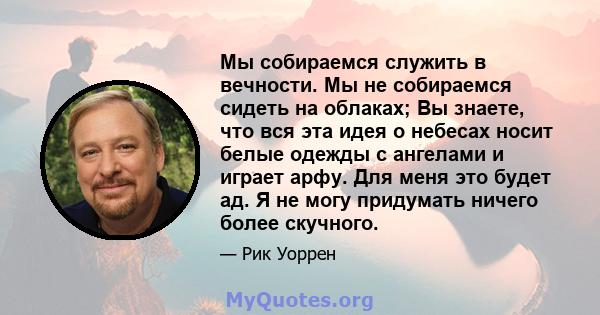 Мы собираемся служить в вечности. Мы не собираемся сидеть на облаках; Вы знаете, что вся эта идея о небесах носит белые одежды с ангелами и играет арфу. Для меня это будет ад. Я не могу придумать ничего более скучного.