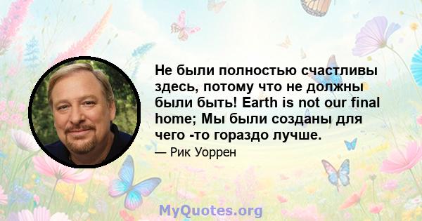 Не были полностью счастливы здесь, потому что не должны были быть! Earth is not our final home; Мы были созданы для чего -то гораздо лучше.