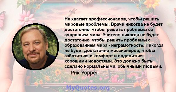 Не хватает профессионалов, чтобы решить мировые проблемы. Врачи никогда не будет достаточно, чтобы решить проблемы со здоровьем мира. Учителя никогда не будет достаточно, чтобы решить проблемы с образованием мира -