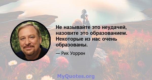 Не называйте это неудачей, назовите это образованием. Некоторые из нас очень образованы.