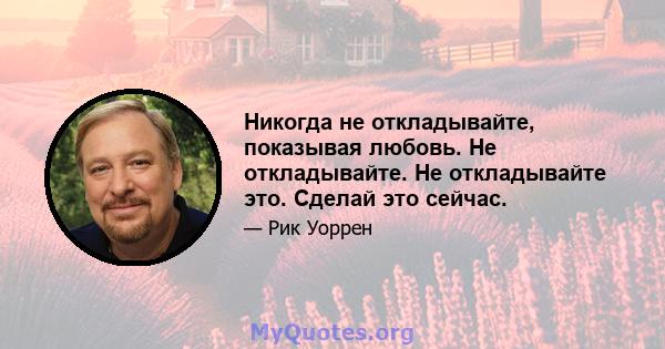 Никогда не откладывайте, показывая любовь. Не откладывайте. Не откладывайте это. Сделай это сейчас.