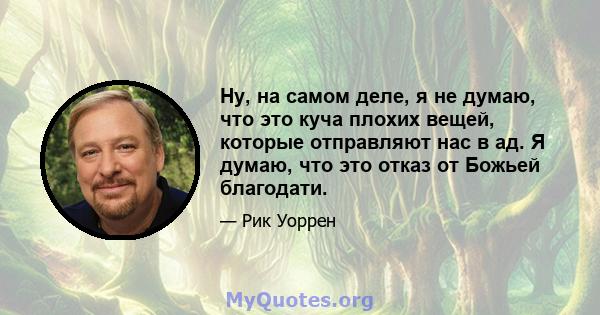 Ну, на самом деле, я не думаю, что это куча плохих вещей, которые отправляют нас в ад. Я думаю, что это отказ от Божьей благодати.