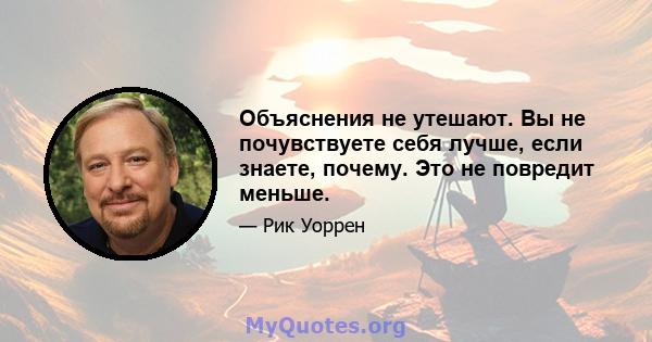 Объяснения не утешают. Вы не почувствуете себя лучше, если знаете, почему. Это не повредит меньше.