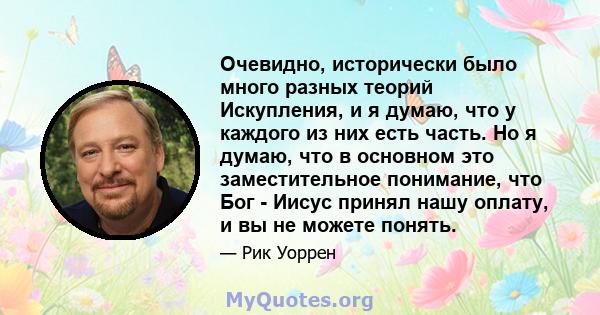 Очевидно, исторически было много разных теорий Искупления, и я думаю, что у каждого из них есть часть. Но я думаю, что в основном это заместительное понимание, что Бог - Иисус принял нашу оплату, и вы не можете понять.