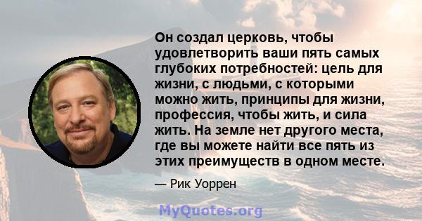 Он создал церковь, чтобы удовлетворить ваши пять самых глубоких потребностей: цель для жизни, с людьми, с которыми можно жить, принципы для жизни, профессия, чтобы жить, и сила жить. На земле нет другого места, где вы