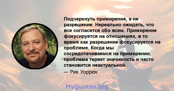 Подчеркнуть примирение, а не разрешение. Нереально ожидать, что все согласятся обо всем. Примирение фокусируется на отношениях, в то время как разрешение фокусируется на проблеме. Когда мы сосредотачиваемся на