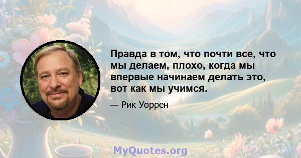 Правда в том, что почти все, что мы делаем, плохо, когда мы впервые начинаем делать это, вот как мы учимся.