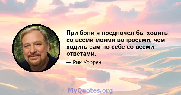 При боли я предпочел бы ходить со всеми моими вопросами, чем ходить сам по себе со всеми ответами.