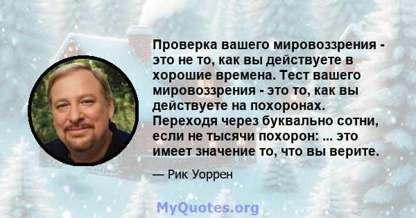 Проверка вашего мировоззрения - это не то, как вы действуете в хорошие времена. Тест вашего мировоззрения - это то, как вы действуете на похоронах. Переходя через буквально сотни, если не тысячи похорон: ... это имеет