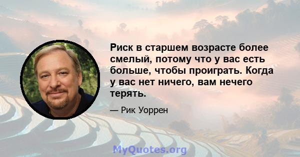 Риск в старшем возрасте более смелый, потому что у вас есть больше, чтобы проиграть. Когда у вас нет ничего, вам нечего терять.