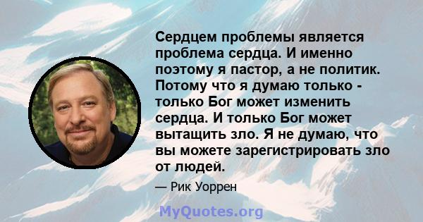 Сердцем проблемы является проблема сердца. И именно поэтому я пастор, а не политик. Потому что я думаю только - только Бог может изменить сердца. И только Бог может вытащить зло. Я не думаю, что вы можете