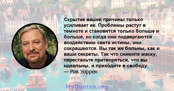 Скрытие вашей причины только усиливает ее. Проблемы растут в темноте и становятся только больше и больше, но когда они подвергаются воздействию света истины, они сокращаются. Вы так же больны, как и ваши секреты. Так