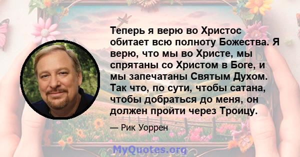 Теперь я верю во Христос обитает всю полноту Божества. Я верю, что мы во Христе, мы спрятаны со Христом в Боге, и мы запечатаны Святым Духом. Так что, по сути, чтобы сатана, чтобы добраться до меня, он должен пройти