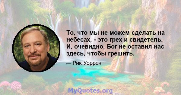 То, что мы не можем сделать на небесах, - это грех и свидетель. И, очевидно, Бог не оставил нас здесь, чтобы грешить.