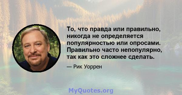 То, что правда или правильно, никогда не определяется популярностью или опросами. Правильно часто непопулярно, так как это сложнее сделать.