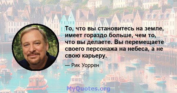 То, что вы становитесь на земле, имеет гораздо больше, чем то, что вы делаете. Вы перемещаете своего персонажа на небеса, а не свою карьеру.