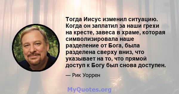 Тогда Иисус изменил ситуацию. Когда он заплатил за наши грехи на кресте, завеса в храме, которая символизировала наше разделение от Бога, была разделена сверху вниз, что указывает на то, что прямой доступ к Богу был