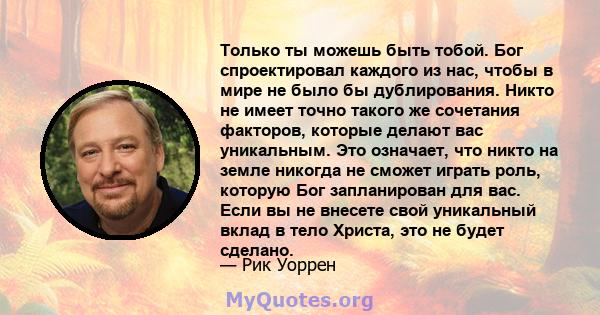 Только ты можешь быть тобой. Бог спроектировал каждого из нас, чтобы в мире не было бы дублирования. Никто не имеет точно такого же сочетания факторов, которые делают вас уникальным. Это означает, что никто на земле