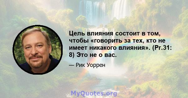 Цель влияния состоит в том, чтобы «говорить за тех, кто не имеет никакого влияния». (Pr.31: 8) Это не о вас.