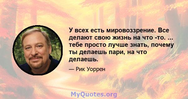 У всех есть мировоззрение. Все делают свою жизнь на что -то. ... тебе просто лучше знать, почему ты делаешь пари, на что делаешь.