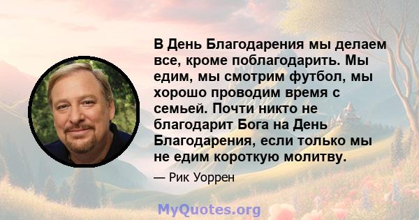 В День Благодарения мы делаем все, кроме поблагодарить. Мы едим, мы смотрим футбол, мы хорошо проводим время с семьей. Почти никто не благодарит Бога на День Благодарения, если только мы не едим короткую молитву.