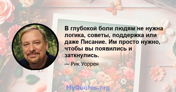 В глубокой боли людям не нужна логика, советы, поддержка или даже Писание. Им просто нужно, чтобы вы появились и заткнулись.