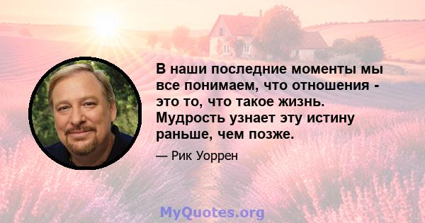 В наши последние моменты мы все понимаем, что отношения - это то, что такое жизнь. Мудрость узнает эту истину раньше, чем позже.