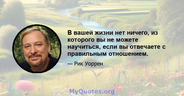 В вашей жизни нет ничего, из которого вы не можете научиться, если вы отвечаете с правильным отношением.