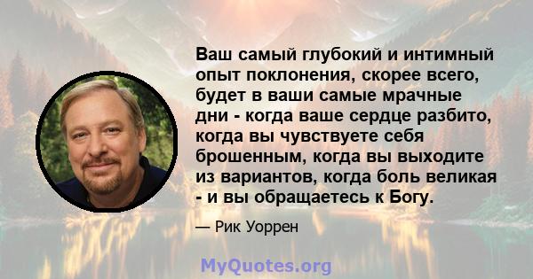 Ваш самый глубокий и интимный опыт поклонения, скорее всего, будет в ваши самые мрачные дни - когда ваше сердце разбито, когда вы чувствуете себя брошенным, когда вы выходите из вариантов, когда боль великая - и вы